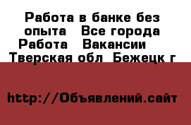 Работа в банке без опыта - Все города Работа » Вакансии   . Тверская обл.,Бежецк г.